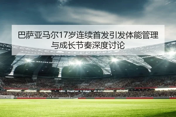 巴萨亚马尔17岁连续首发引发体能管理与成长节奏深度讨论